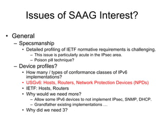 Issues of SAAG Interest? General Specsmanship Detailed profiling of IETF normative requirements is challenging. This issue is particularly acute in the IPsec area. Poison pill technique? Device profiles? How many / types of conformance classes of IPv6 implementations? USGv6: Hosts, Routers, Network Protection Devices (NPDs) IETF: Hosts, Routers Why would we need more? Allow some IPv6 devices to not implement IPsec, SNMP, DHCP. Grandfather existing implementations … Why did we need 3? 