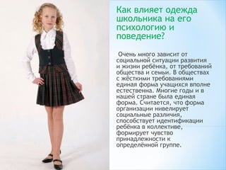Как влияет одежда
школьника на его
психологию и
поведение? 
 Очень много зависит от
социальной ситуации развития
и жизни ребёнка, от требований
общества и семьи. В обществах
с жёсткими требованиями
единая форма учащихся вполне
естественна. Многие годы и в
нашей стране была единая
форма. Считается, что форма
организации нивелирует
социальные различия,
способствует идентификации
ребёнка в коллективе,
формирует чувство
принадлежности к
определённой группе.
 