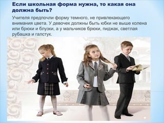 Если школьная форма нужна, то какая она
должна быть?
Учителя предпочли форму темного, не привлекающего
внимания цвета. У девочек должны быть юбки не выше колена
или брюки и блузки, а у мальчиков брюки, пиджак, светлая
рубашка и галстук.
 