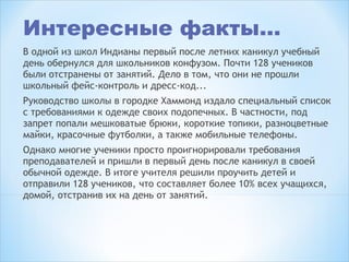 Интересные факты…
В одной из школ Индианы первый после летних каникул учебный
день обернулся для школьников конфузом. Почти 128 учеников
были отстранены от занятий. Дело в том, что они не прошли
школьный фейс-контроль и дресс-код...
Руководство школы в городке Хаммонд издало специальный список
с требованиями к одежде своих подопечных. В частности, под
запрет попали мешковатые брюки, короткие топики, разноцветные
майки, красочные футболки, а также мобильные телефоны.
Однако многие ученики просто проигнорировали требования
преподавателей и пришли в первый день после каникул в своей
обычной одежде. В итоге учителя решили проучить детей и
отправили 128 учеников, что составляет более 10% всех учащихся,
домой, отстранив их на день от занятий. 
 