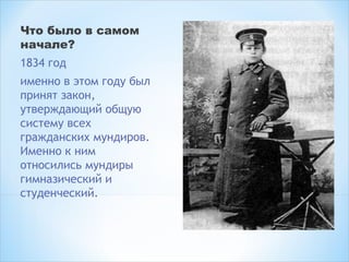 Что было в самом
начале? 
1834 год
именно в этом году был
принят закон,
утверждающий общую
систему всех
гражданских мундиров.
Именно к ним
относились мундиры
гимназический и
студенческий.
 