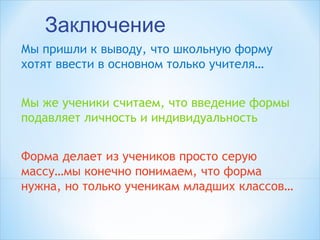 Заключение
Мы пришли к выводу, что школьную форму
хотят ввести в основном только учителя…
Мы же ученики считаем, что введение формы
подавляет личность и индивидуальность
Форма делает из учеников просто серую
массу…мы конечно понимаем, что форма
нужна, но только ученикам младших классов… 
 