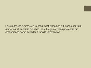 Las clases las hicimos en la casa y estuvimos en 10 clases por tres
semanas, al principio fue duro pero luego con más paciencia fue
entendiendo como acceder a toda la información