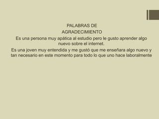 PALABRAS DE
AGRADECIMIENTO
Es una persona muy apática al estudio pero le gusto aprender algo
nuevo sobre el internet.
Es una joven muy entendida y me gustó que me enseñara algo nuevo y
tan necesario en este momento para todo lo que uno hace laboralmente