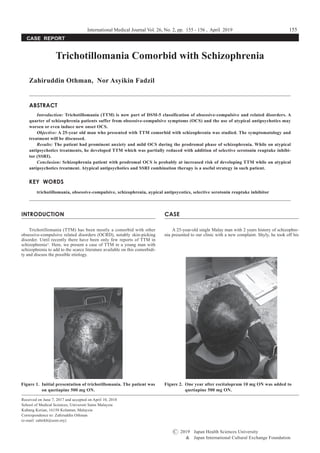 INTRODUCTION
Trichotillomania (TTM) has been mostly a comorbid with other
obsessive-compulsive related disorders (OCRD), notably skin-picking
disorder. Until recently there have been only few reports of TTM in
schizophrenia1)
. Here, we present a case of TTM in a young man with
schizophrenia to add to the scarce literature available on this comorbidi-
ty and discuss the possible etiology.
CASE
A 25-year-old single Malay man with 2 years history of schizophre-
nia presented to our clinic with a new complaint. Shyly, he took off his
Figure 1.	 Initial presentation of trichotillomania. The patient was
on quetiapine 500 mg ON.
Figure 2.	 One year after escitalopram 10 mg ON was added to
quetiapine 500 mg ON.
International Medical Journal Vol. 26, No. 2, pp. 155 - 156 , April 2019
CASE REPORT
Trichotillomania Comorbid with Schizophrenia
Zahiruddin Othman, Nor Asyikin Fadzil
ABSTRACT
Introduction: Trichotillomania (TTM) is now part of DSM-5 classification of obsessive-compulsive and related disorders. A
quarter of schizophrenia patients suffer from obsessive-compulsive symptoms (OCS) and the use of atypical antipsychotics may
worsen or even induce new onset OCS.
Objective: A 25-year old man who presented with TTM comorbid with schizophrenia was studied. The symptomatology and
treatment will be discussed.
Results: The patient had prominent anxiety and mild OCS during the prodromal phase of schizophrenia. While on atypical
antipsychotics treatments, he developed TTM which was partially reduced with addition of selective serotonin reuptake inhibi-
tor (SSRI).
Conclusion: Schizophrenia patient with prodromal OCS is probably at increased risk of developing TTM while on atypical
antipsychotics treatment. Atypical antipsychotics and SSRI combination therapy is a useful strategy in such patient.
KEY WORDS
trichotillomania, obsessive-compulsive, schizophrenia, aypical antipsycotics, selective serotonin reuptake inhibitor
Received on June 7, 2017 and accepted on April 10, 2018
School of Medical Sciences, Universiti Sains Malaysia
Kubang Kerian, 16150 Kelantan, Malaysia
Correspondence to: Zahiruddin Othman
(e-mail: zahirkb@usm.my)
155
C 2019	 Japan Health Sciences University
&	 Japan International Cultural Exchange Foundation
 