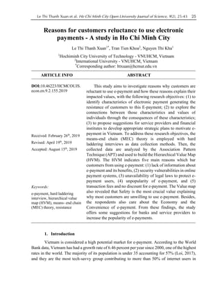 Le Thi Thanh Xuan et al. Ho Chi Minh City Open University Journal of Science, 9(2), 25-43 25
Reasons for customers reluctance to use electronic
payments - A study in Ho Chi Minh City
Le Thi Thanh Xuan1*
, Tran Tien Khoa2
, Nguyen Thi Kha1
1
Hochiminh City University of Technology - VNUHCM, Vietnam
2
International University - VNUHCM, Vietnam
*
Corresponding author: lttxuan@hcmut.edu.vn
ARTICLE INFO ABSTRACT
DOI:10.46223/HCMCOUJS.
econ.en.9.2.155.2019
Received: February 26th
, 2019
Revised: April 19th
, 2019
Accepted: August 15th
, 2019
Keywords:
e-payment, hard laddering
interview, hierarchical value
map (HVM), means- end chain
(MEC) theory, resistance
This study aims to investigate reasons why customers are
reluctant to use e-payment and how these reasons explain their
impacted values, with the following research objectives: (1) to
identify characteristics of electronic payment generating the
resistance of customers to this E-payment; (2) to explore the
connections between those characteristics and values of
individuals through the consequences of these characteristics;
(3) to propose suggestions for service providers and financial
institutes to develop appropriate strategic plans to motivate e-
payment in Vietnam. To address these research objectives, the
means-end chain (MEC) theory is employed with hard
laddering interviews as data collection methods. Then, the
collected data are analyzed by the Association Pattern
Technique (APT) and used to build the Hierarchical Value Map
(HVM). The HVM indicates five main reasons which bar
customers from using e-payment: (1) lack of information about
e-payment and its benefits, (2) security vulnerabilities in online
payment systems, (3) unavailability of legal laws to protect e-
payment users, (4) unpopularity of e-payment, and (5)
transaction fees and no discount for e-payment. The Value map
also revealed that Safety is the most crucial value explaining
why most customers are unwilling to use e-payment. Besides,
the respondents also care about the Economy and the
Convenience of e-payment. From these findings, the study
offers some suggestions for banks and service providers to
increase the popularity of e-payments.
1. Introduction
Vietnam is considered a high potential market for e-payment. According to the World
Bank data, Vietnam has had a growth rate of 6.46 percent per year since 2000, one of the highest
rates in the world. The majority of its population is under 35 accounting for 57% (Loi, 2017),
and they are the most tech-savvy group contributing to more than 50% of internet users in
 
