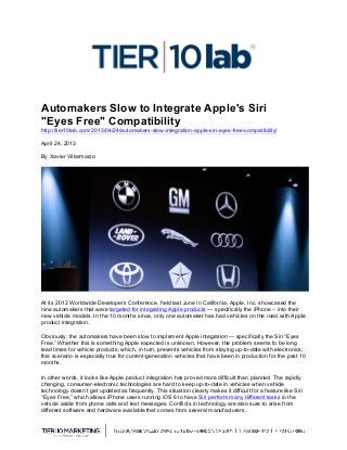  
Automakers Slow to Integrate Apple's Siri
"Eyes Free" Compatibility
http://tier10lab.com/2013/04/24/automakers-slow-integration-apple-siri-eyes-free-compatibility/
April 24, 2013
By Xavier Villarmarzo
At its 2012 Worldwide Developers Conference, held last June in California, Apple, Inc. showcased the
nine automakers that were targeted for integrating Apple products — specifically the iPhone – into their
new vehicle models. In the 10 months since, only one automaker has had vehicles on the road with Apple
product integration.
Obviously, the automakers have been slow to implement Apple integration — specifically the Siri “Eyes
Free.” Whether this is something Apple expected is unknown. However, the problem seems to be long
lead times for vehicle products, which, in turn, prevents vehicles from staying up-to-date with electronics;
this scenario is especially true for current-generation vehicles that have been in production for the past 10
months.
In other words, it looks like Apple product integration has proved more difficult than planned. The rapidly
changing, consumer-electronic technologies are hard to keep up-to-date in vehicles when vehicle
technology doesn’t get updated as frequently. This situation clearly makes it difficult for a feature like Siri
“Eyes Free,” which allows iPhone users running iOS 6 to have Siri perform many different tasks in the
vehicle aside from phone calls and text messages. Conflicts in technology are also sure to arise from
different software and hardware available that comes from several manufacturers.
 