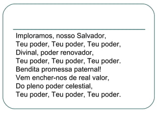 Imploramos, nosso Salvador,
Teu poder, Teu poder, Teu poder,
Divinal, poder renovador,
Teu poder, Teu poder, Teu poder.
Bendita promessa paternal!
Vem encher-nos de real valor,
Do pleno poder celestial,
Teu poder, Teu poder, Teu poder.
 