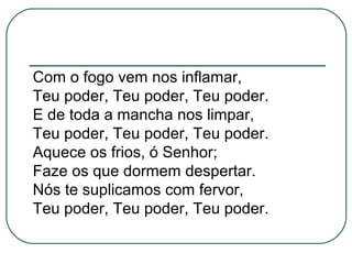 Com o fogo vem nos inflamar,
Teu poder, Teu poder, Teu poder.
E de toda a mancha nos limpar,
Teu poder, Teu poder, Teu poder.
Aquece os frios, ó Senhor;
Faze os que dormem despertar.
Nós te suplicamos com fervor,
Teu poder, Teu poder, Teu poder.
 