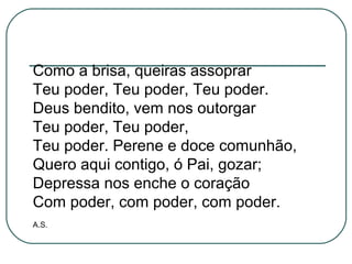 Como a brisa, queiras assoprar
Teu poder, Teu poder, Teu poder.
Deus bendito, vem nos outorgar
Teu poder, Teu poder,
Teu poder. Perene e doce comunhão,
Quero aqui contigo, ó Pai, gozar;
Depressa nos enche o coração
Com poder, com poder, com poder.
A.S.
 