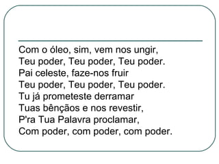 Com o óleo, sim, vem nos ungir,
Teu poder, Teu poder, Teu poder.
Pai celeste, faze-nos fruir
Teu poder, Teu poder, Teu poder.
Tu já prometeste derramar
Tuas bênçãos e nos revestir,
P'ra Tua Palavra proclamar,
Com poder, com poder, com poder.
 