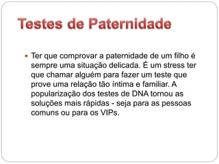 Ter que comprovar a paternidade de um filho é
sempre uma situação delicada. É um stress ter
que chamar alguém para fazer um teste que
prove uma relação tão íntima e familiar. A
popularização dos testes de DNA tornou as
soluções mais rápidas - seja para as pessoas
comuns ou para os VIPs.
 