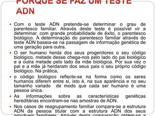 Com o teste ADN pretende-se determinar o grau de
parentesco familiar. Através deste teste é possível vir a
determinar, com grande probabilidade de êxito, o parentesco
biológico. A determinação do parentesco familiar através do
teste ADN baseia-se na passagem de informação genética de
uma geração para outra.
 O ser humano herda dos seus progenitores o seu código
biológico, metade desse chega-nos pelo lado do pai biológico
e a outra metade pelo lado da mãe biológica. Por sua vez o
pai e a mãe já herdaram dos seus pais o seu próprio código
biológico. Na prática,
 o código biológico reflecte-se na forma como os seres
humanos diferem entre si, isto é, na sua aparência e no seu
tamanho variado de modo que cada ser humano é uma
pessoa única.
 As informações sobre as características genéticas
hereditárias encontram-se nas amostras de ADN.
 Nos casos de reagrupamento familiar compara-se a estrutura
ADN da pessoa titular com a estrutura ADN dos seus
 