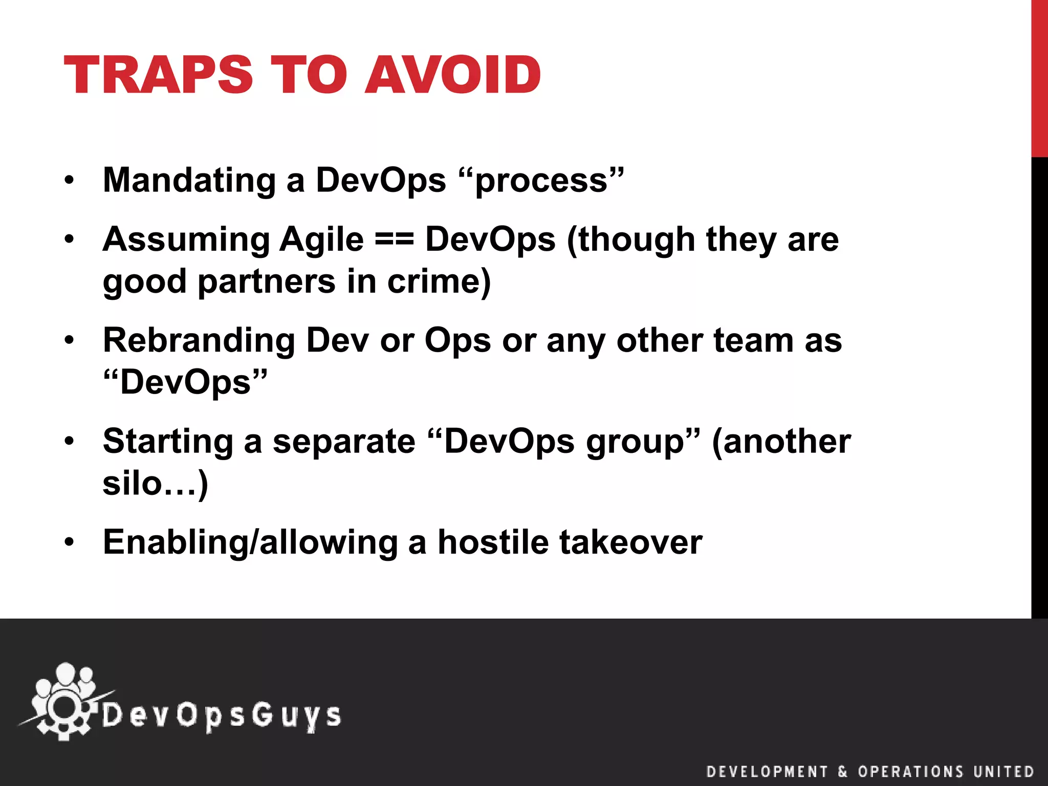 TRAPS TO AVOID
• Mandating a DevOps “process”
• Assuming Agile == DevOps (though they are
good partners in crime)
• Rebranding Dev or Ops or any other team as
“DevOps”
• Starting a separate “DevOps group” (another
silo…)
• Enabling/allowing a hostile takeover
 
