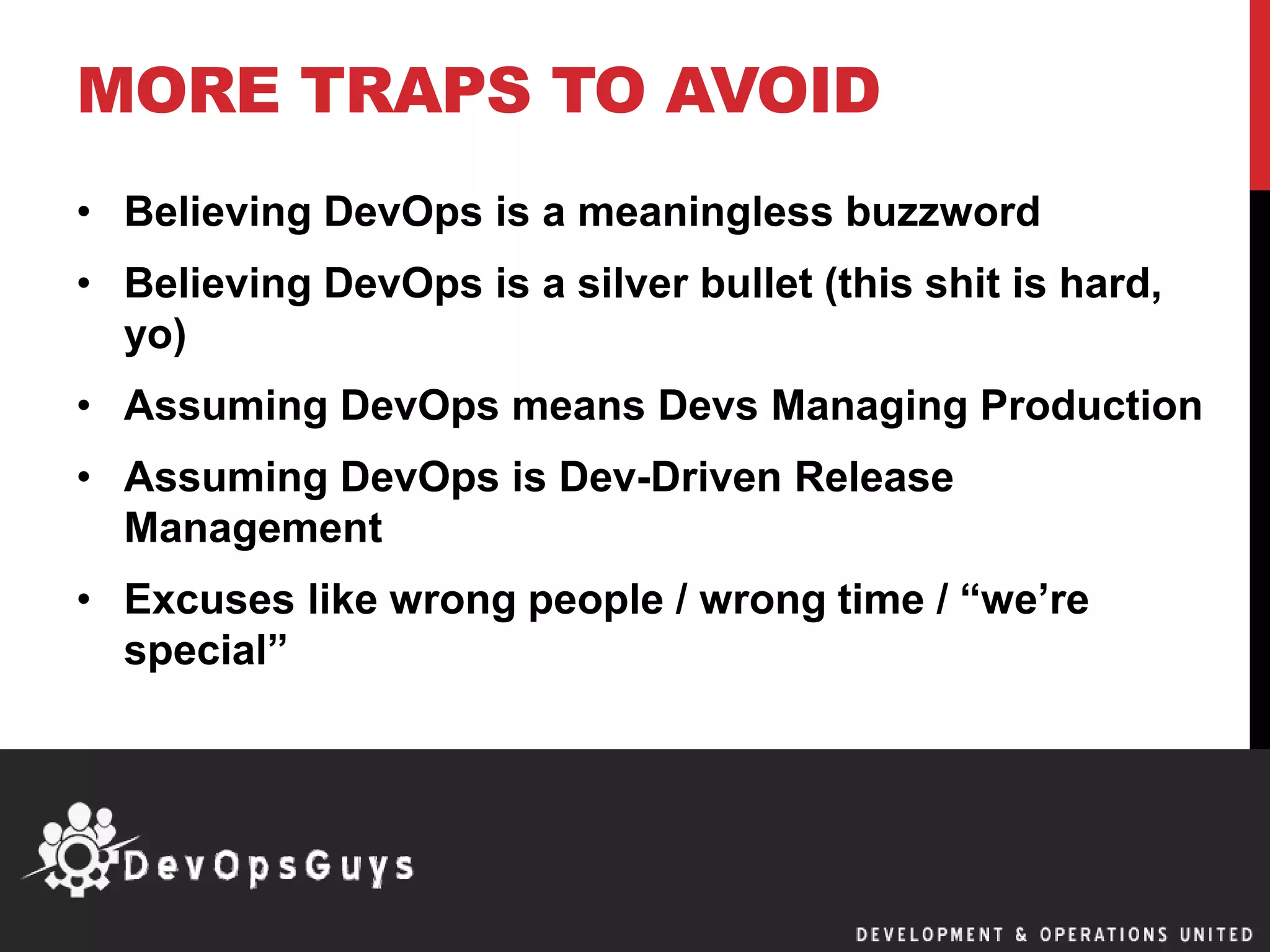 MORE TRAPS TO AVOID
• Believing DevOps is a meaningless buzzword
• Believing DevOps is a silver bullet (this shit is hard,
yo)
• Assuming DevOps means Devs Managing Production
• Assuming DevOps is Dev-Driven Release
Management
• Excuses like wrong people / wrong time / “we’re
special”
 