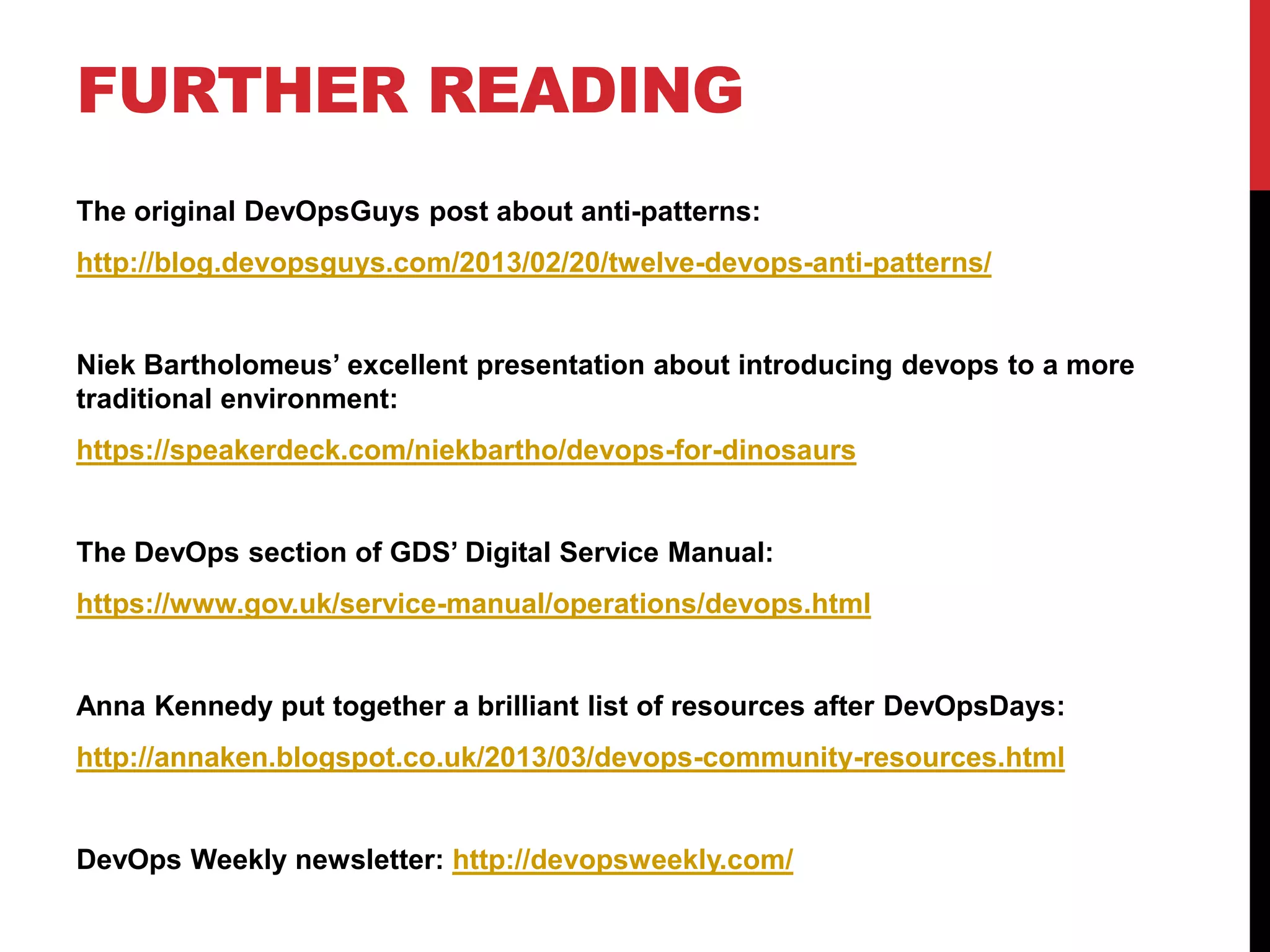 FURTHER READING
The original DevOpsGuys post about anti-patterns:
http://blog.devopsguys.com/2013/02/20/twelve-devops-anti-patterns/
Niek Bartholomeus’ excellent presentation about introducing devops to a more
traditional environment:
https://speakerdeck.com/niekbartho/devops-for-dinosaurs
The DevOps section of GDS’ Digital Service Manual:
https://www.gov.uk/service-manual/operations/devops.html
Anna Kennedy put together a brilliant list of resources after DevOpsDays:
http://annaken.blogspot.co.uk/2013/03/devops-community-resources.html
DevOps Weekly newsletter: http://devopsweekly.com/
 