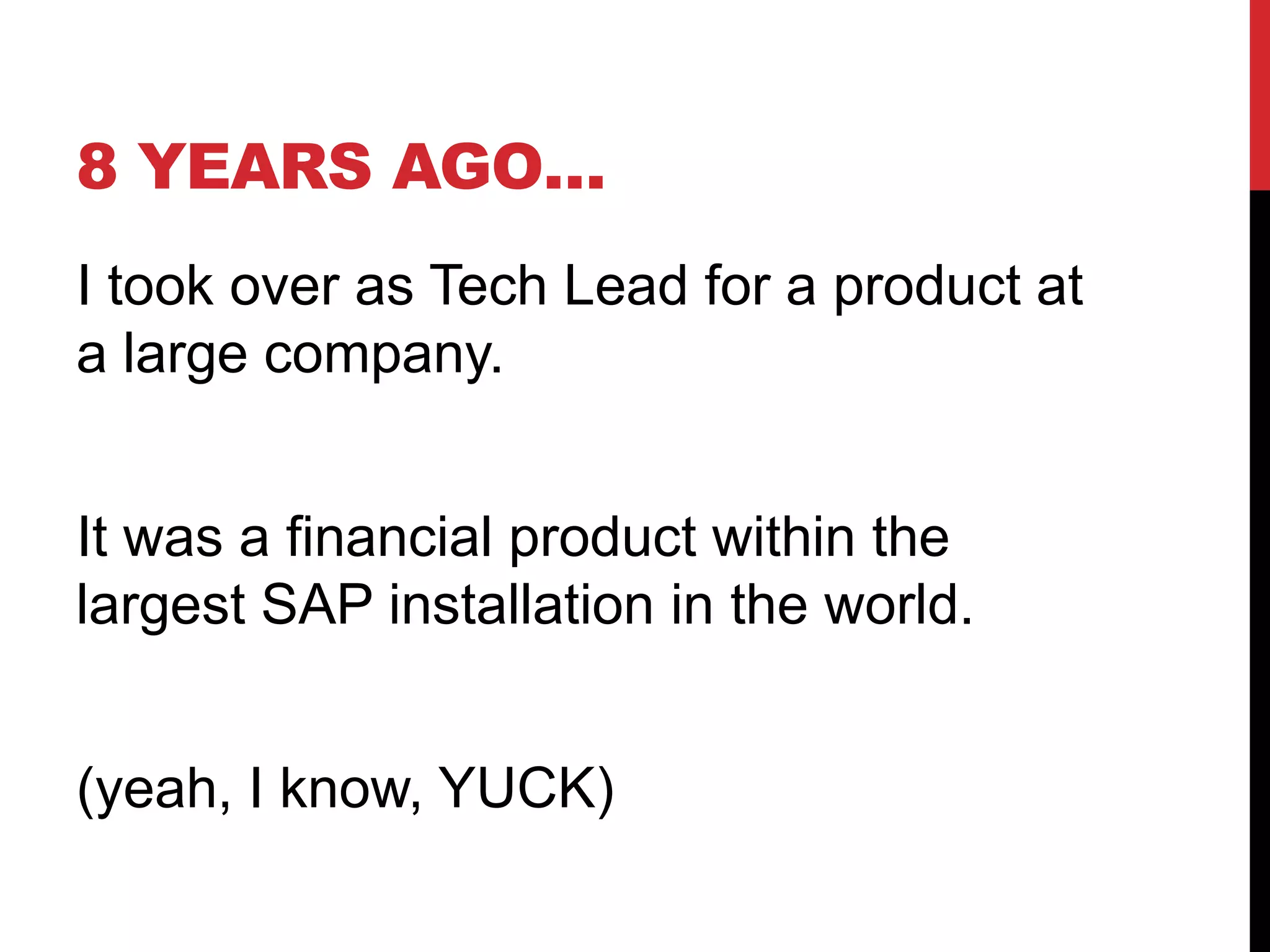 8 YEARS AGO…
I took over as Tech Lead for a product at
a large company.
It was a financial product within the
largest SAP installation in the world.
(yeah, I know, YUCK)
 