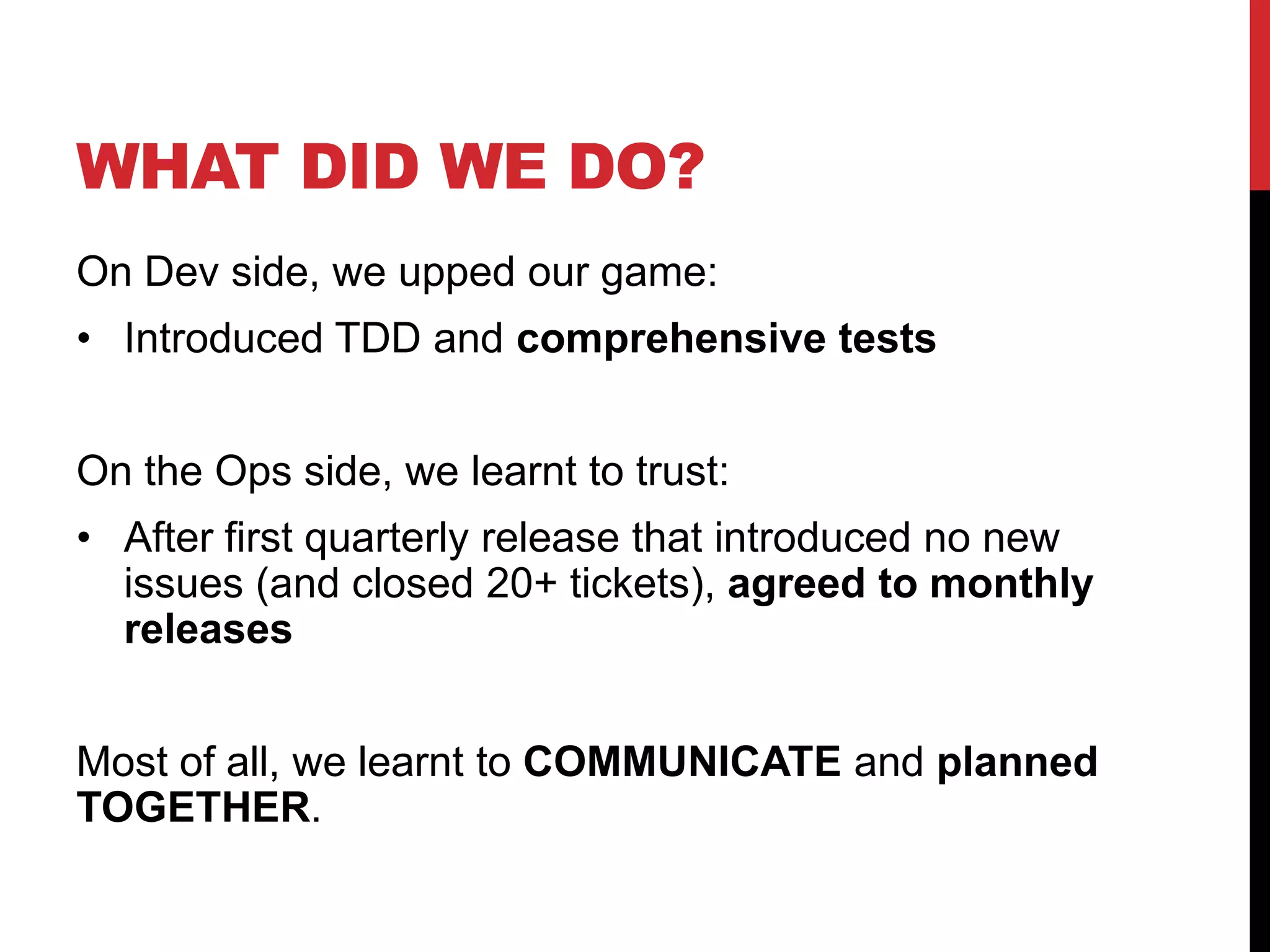 WHAT DID WE DO?
On Dev side, we upped our game:
• Introduced TDD and comprehensive tests
On the Ops side, we learnt to trust:
• After first quarterly release that introduced no new
issues (and closed 20+ tickets), agreed to monthly
releases
Most of all, we learnt to COMMUNICATE and planned
TOGETHER.
 