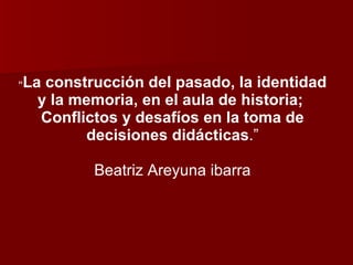 “ La construcción del pasado, la identidad y la memoria, en el aula de historia;  Conflictos y desafíos en la toma de decisiones didácticas .” Beatriz Areyuna ibarra 