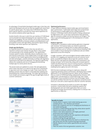 Temenos Product Overview
3
An advantage of SmartHybrid developed mobile apps is that they only
need to be developed once and can then be wrapped with native skins
for specific phone types. This means that TCMB Retail fully utilises
device specific features to provide the richest native experience for
the customer whatever phone type they use.
Another benefit is the ease in which the user interface of TCMB Retail
can be amended and enhanced keeping the user experience fresh,
relevant and engaging. The user interface can be easily customised by
marketing professionals or business analysts, providing dynamic and
personalised content with high fidelity, pixel-perfect layout thereby
providing a near native optimum user experience.
Simple app distribution
An important benefit to the bank is that only one skill set is
required to enhance and maintain the app which is then pushed
out automatically to the multiple platforms. This significantly
increases speed to market, drastically reduces maintenance costs
and improves productivity. It also enables banks to be agile enough
to respond to new market opportunities driven by emerging device
and web technologies, customer demands or perhaps new regulatory
requirements that need to be addressed. This approach significantly
reduces the complexity and cost of managing and distributing
multiple apps for various phone devices.
The actual screens are updated on a server, like web applications,
which means that there is no need for the app to be re-distributed
to app stores each time changes are made. It also means that the
banking customer does not need to continually keep updating and
downloading their mobile banking app. This makes app distribution
much simpler and increases usage of the app through higher levels of
customer satisfaction.
Optimised performance
A major difference between hybrid mobile apps and SmartHybrid
apps is performance. Traditionally hybrid apps have compromised
on performance to enable agility across multiple platforms.
However TCMB Retail inherits all the benefits of being underpinned
by edgeConnect UXP, so not only is performance fully optimised,
apps are enterprise scalable and security features are stringent. This
truly is a ground breaking approach in the development of mobile
applications.
Platform approach
TCMB Retail is a standalone mobile banking application integrated
with Temenos’ T24 however banks can choose to extend the
edgeConnect platform enabling them to adopt additional digital
channels solutions such as Temenos Connect Internet Banking (TCIB)
and to enable in-house development of additional web and mobile
applications across the enterprise.
A single, consistent, UXP across all digital channels enables banks to
provide a rich, engaging user experience across all customer touch-
points, accessible by whatever device type the customer chooses.
Banks will then reap significant development and maintenance cost
savings and lower cost of ownership, along with increased speed to
market and efficiencies from reuse of common business components
across applications. This also leads to a simplified IT architecture
enabling business agility now and in the future.
With the device landscape evolving at a rapid pace, along with
supporting operating systems and browsers, developing native mobile
applications is not sustainable long term. Banks can be confident
that as a result of TCMB Retail being underpinned by Temenos’ UXP,
edgeConnect, and developed as a SmartHybrid app, their mobile
banking app is future proofed to embrace new technologies. Banks
can also be confident that both the user experience and performance
levels are in line with a native experience that the customer demands.
Innovation is absolutely key for banks to succeed in this digital
revolution. Smarter banks will look at adopting a platform for
developing both web and mobile applications that can evolve
alongside technology advancements, enabling them to embrace new
opportunities as they arise.
Benefits for banks
•	 Quickly deliver a superior retail mobile banking app across
multiple phones – iOS, Windows and Android
•	 Reduce the complexity and cost of managing and distribution of
the mobile banking app
•	 Distribute a mobile banking app that fully utilises device specific
features such as phone, camera, GPS
•	 Deliver a near native experience, with highly optimised
performance and stringent security
•	 Easily amend and customise the user experience with dynamic
content, using pixel perfect layout
•	 Distribute the app through App Stores
•	 Enhance the mobile app without the need to re-distribute the
app saving users the task of performing large downloads
•	 Rapidly respond to new market opportunities and customer
demands
•	 Meet the needs of the next generation customer, now
 