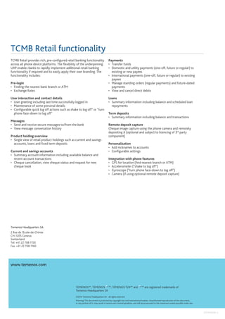 Temenos Headquarters SA
2 Rue de l’Ecole-de-Chimie
CH-1205 Geneva
Switzerland
Tel: +41 22 708 1150
Fax: +41 22 708 1160
www.temenos.com
TCMB Retail functionality
TCMB Retail provides rich, pre-configured retail banking functionality
across all phone device platforms. The flexibility of the underpinning
UXP enables banks to rapidly implement additional retail banking
functionality if required and to easily apply their own branding. The
functionality includes:
Pre-login
•	 Finding the nearest bank branch or ATM
•	 Exchange Rates
User interaction and contact details
•	 User greeting including last time successfully logged in
•	 Maintenance of some personal details
•	 Configurable quick log off actions such as shake to log off” or “turn
phone face-down to log off”
Messages
•	 Send and receive secure messages to/from the bank
•	 View message conversation history
Product holding overview
•	 Single view of retail product holdings such as current and savings
accounts, loans and fixed term deposits
Current and savings accounts
•	 Summary account information including available balance and
recent account transactions
•	 Cheque cancellation, view cheque status and request for new
cheque book
TEMENOS™, TEMENOS ™, TEMENOS T24™ and ™ are registered trademarks of
Temenos Headquarters SA
©2014 Temenos Headquarters SA - all rights reserved.
Warning: This document is protected by copyright law and international treaties. Unauthorised reproduction of this document,
or any portion of it, may result in severe and criminal penalties, and will be prosecuted to the maximum extent possible under law.
Payments
•	 Transfer funds
•	 Domestic and utility payments (one-off, future or regular) to
existing or new payees
•	 International payments (one-off, future or regular) to existing
payees
•	 Manage standing orders (regular payments) and future-dated
payments
•	 View and cancel direct debits
Loans
•	 Summary information including balance and scheduled loan
repayments
Term deposits
•	 Summary information including balance and transactions
Remote deposit capture
Cheque image capture using the phone camera and remotely
depositing it (optional and subject to licencing of 3rd
party
component)
Personalisation
•	 Add nicknames to accounts
•	 Configurable settings
Integration with phone features
•	 GPS for location (find nearest branch or ATM)
•	 Accelerometer (“shake to log off”)
•	 Gyroscope (“turn phone face-down to log off”)
•	 Camera (if using optional remote deposit capture)
201410006-3
 
