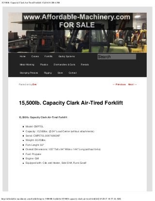 15,500lb. Capacity Clark Air-Tired Forklift | Call 616-200-4308
http://affordable-machinery.com/forklifts/up-to-30000lb-forklifts/15500lb-capacity-clark-air-tired-forklift/[1/3/2017 10:57:24 AM]
15,500lb. Capacity Clark Air-Tired Forklift
15,500lb. Capacity Clark Air-Tired Forklift
Model: CMP70L
Capacity: 15,500lbs. @ 24″ Load Center (without attachments)
Serial: CMP570L-0087-6883KF
Weight: 22,250lbs.
Fork Lenght: 60″
Overall Dimensions: 105″ Tall x 84″ Wide x 144″ Long (without forks)
Fuel: Propane
Engine: GM
Equipped with: Cab and Heater, Side Shift, Runs Good!
Posted on by Dev ← Previous Next →
Home Cranes Forklifts Gantry Systems
Metal-Working Plastics Die Handlers & Carts Rentals
Stamping Presses Rigging Store Contact
Search
 
