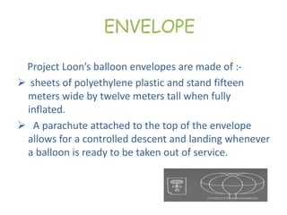 ENVELOPE
Project Loon’s balloon envelopes are made of :-
 sheets of polyethylene plastic and stand fifteen
meters wide by twelve meters tall when fully
inflated.
 A parachute attached to the top of the envelope
allows for a controlled descent and landing whenever
a balloon is ready to be taken out of service.
 