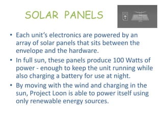 SOLAR PANELS
• Each unit’s electronics are powered by an
array of solar panels that sits between the
envelope and the hardware.
• In full sun, these panels produce 100 Watts of
power - enough to keep the unit running while
also charging a battery for use at night.
• By moving with the wind and charging in the
sun, Project Loon is able to power itself using
only renewable energy sources.
 
