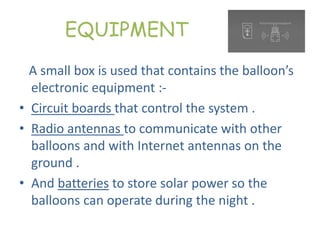 EQUIPMENT
A small box is used that contains the balloon’s
electronic equipment :-
• Circuit boards that control the system .
• Radio antennas to communicate with other
balloons and with Internet antennas on the
ground .
• And batteries to store solar power so the
balloons can operate during the night .
 