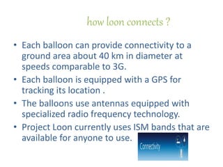 how loon connects ?
• Each balloon can provide connectivity to a
ground area about 40 km in diameter at
speeds comparable to 3G.
• Each balloon is equipped with a GPS for
tracking its location .
• The balloons use antennas equipped with
specialized radio frequency technology.
• Project Loon currently uses ISM bands that are
available for anyone to use.
 