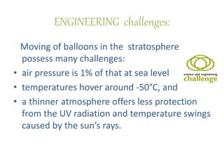ENGINEERING challenges:
Moving of balloons in the stratosphere
possess many challenges:
• air pressure is 1% of that at sea level
• temperatures hover around -50°C, and
• a thinner atmosphere offers less protection
from the UV radiation and temperature swings
caused by the sun’s rays.
 