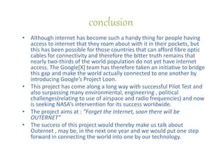• Although internet has become such a handy thing for people having
access to internet that they roam about with it in their pockets, but
this has been possible for those countries that can afford fibre optic
cables for connectivity and therefore the bitter truth remains that
nearly two-thirds of the world population do not yet have internet
access. The Google[X] team has therefore taken an initiative to bridge
this gap and make the world actually connected to one another by
introducing Google’s Project Loon.
• This project has come along a long way with successful Pilot Test and
also surpassing many environmental, engineering , political
challenges(relating to use of airspace and radio frequencies) and now
is seeking NASA’s intervention for its success worldwide.
• The project aims at : “Forget the Internet, soon there will be
OUTERNET”
• The success of this project would thereby make us talk about
Outernet , may be, in the next one year and we would put one step
forward in connecting the world into one by our technology.
conclusion
 