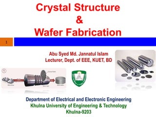 Crystal Structure
&
Wafer Fabrication
Abu Syed Md. Jannatul Islam
Lecturer, Dept. of EEE, KUET, BD
1
Department of Electrical and Electronic Engineering
Khulna University of Engineering & Technology
Khulna-9203
 