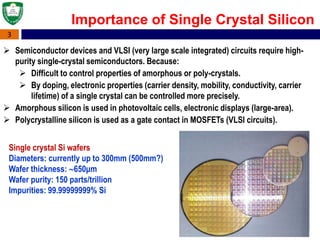 3
Importance of Single Crystal Silicon
 Semiconductor devices and VLSI (very large scale integrated) circuits require high-
purity single-crystal semiconductors. Because:
 Difficult to control properties of amorphous or poly-crystals.
 By doping, electronic properties (carrier density, mobility, conductivity, carrier
lifetime) of a single crystal can be controlled more precisely.
 Amorphous silicon is used in photovoltaic cells, electronic displays (large-area).
 Polycrystalline silicon is used as a gate contact in MOSFETs (VLSI circuits).
Single crystal Si wafers
Diameters: currently up to 300mm (500mm?)
Wafer thickness: 650μm
Wafer purity: 150 parts/trillion
Impurities: 99.99999999% Si
 