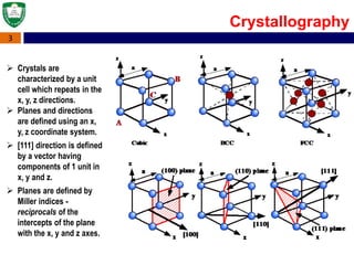 3
 Crystals are
characterized by a unit
cell which repeats in the
x, y, z directions.
 Planes and directions
are defined using an x,
y, z coordinate system.
 [111] direction is defined
by a vector having
components of 1 unit in
x, y and z.
 Planes are defined by
Miller indices -
reciprocals of the
intercepts of the plane
with the x, y and z axes.
Crystallography
 