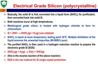 3
Electrical Grade Silicon (polycrystalline)
 Basically, the solid Si is first converted into a liquid form (SiHCl3) for purification,
then converted back into solid Si.
 Both reactions occur at high temperatures.
 Metallurgical grade silicon is treated with hydrogen chloride to form tri-
chlorosilane:
 Si + 3HCl  SiHCl3(g) + H2(g) (use catalyst)
 SiHCl3 is liquid at room temperature, boiling point 32oC. Multiple distillation of the
liquid removes the unwanted impurities (99.9999% pure).
 The purified SiHCl3 is then used in a hydrogen reduction reaction to prepare the
electronic grade Si (EGS):
 SiHCl3(g) + H2(g)  Si(s) + 3HCl(g)
 (this is the reverse reaction of the above reaction)
 EGS is the raw material for Si single crystal production.
 