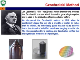 3
Jan Czochralski (1885 - 1953) was a Polish chemist who invented
the Czochralski process, which is used to grow single crystals
and is used in the production of semiconductor wafers.
He discovered the Czochralski method in 1916 when he
accidentally dipped his pen into a crucible of molten tin rather
than his inkwell. He immediately pulled his pen out to discover
that a thin thread of solidified metal was hanging from the nib.
The nib was replaced by a capillary, and Czochralski verified that
the crystallized metal was a single crystal.
Czochralski Method
 