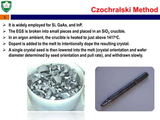 3
Czochralski Method
 It is widely employed for Si, GaAs, and InP.
 The EGS is broken into small pieces and placed in an SiO2 crucible.
 In an argon ambient, the crucible is heated to just above 1417oC.
 Dopant is added to the melt to intentionally dope the resulting crystal.
 A single crystal seed is then lowered into the melt (crystal orientation and wafer
diameter determined by seed orientation and pull rate), and withdrawn slowly.
 