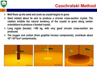 3
 Melt flows up the seed and cools as crystal begins to grow.
 Seed rotated about its axis to produce a circular cross-section crystal. The
rotation inhibits the natural tendency of the crystal to grow along certain
orientations to produce a faceted crystal.
 Long ingots (boules) 100 kg, with very good circular cross-section are
produced.
 The oxygen and carbon (from graphite furnace components), contribute about
1017-1018/cm3 contaminants.
Czochralski Method
 