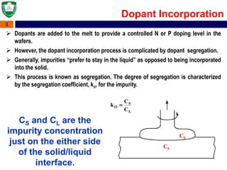 3
Dopant Incorporation
 Dopants are added to the melt to provide a controlled N or P doping level in the
wafers.
 However, the dopant incorporation process is complicated by dopant segregation.
 Generally, impurities “prefer to stay in the liquid” as opposed to being incorporated
into the solid.
 This process is known as segregation. The degree of segregation is characterized
by the segregation coefficient, ko, for the impurity.
CS
CL

kO 
CS
CL
CS and CL are the
impurity concentration
just on the either side
of the solid/liquid
interface.
 