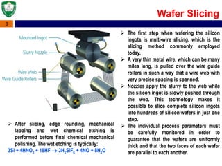 3
Wafer Slicing
 The first step when wafering the silicon
ingots is multi-wire slicing, which is the
slicing method commonly employed
today.
 A very thin metal wire, which can be many
miles long, is pulled over the wire guide
rollers in such a way that a wire web with
very precise spacing is spanned.
 Nozzles apply the slurry to the web while
the silicon ingot is slowly pushed through
the web. This technology makes it
possible to slice complete silicon ingots
into hundreds of silicon wafers in just one
step.
 The individual process parameters must
be carefully monitored in order to
guarantee that the wafers are uniformly
thick and that the two faces of each wafer
are parallel to each another.
 After slicing, edge rounding, mechanical
lapping and wet chemical etching is
performed before final chemical mechanical
polishing. The wet etching is typically:
3Si + 4HNO3 + 18HF  3H2SiF6 + 4NO + 8H2O
 