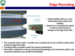 3
Edge Rounding
 Monocrystalline silicon is a very
brittle material with a high risk of
breaking.
 Special care is consequently needed
in order to avoid mechanical
damages on the edge of the wafer.
 The unrounded silicon wafer is mounted onto a grinding chuck and a profile rounding wheel
rounds the edge of the wafer.
 The edge profile is rounded to match the customer specifications.
 Each wafer is optimized in order to avoid processing damages and maximize the yields in the
component processes, such as CMP and lithography.
 
