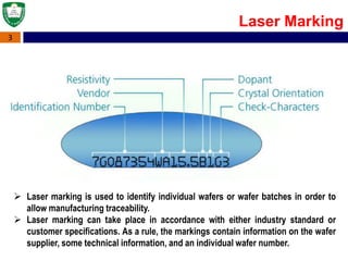 3
Laser Marking
 Laser marking is used to identify individual wafers or wafer batches in order to
allow manufacturing traceability.
 Laser marking can take place in accordance with either industry standard or
customer specifications. As a rule, the markings contain information on the wafer
supplier, some technical information, and an individual wafer number.
 