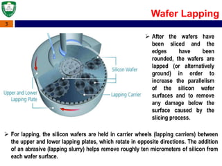 3
Wafer Lapping
 For lapping, the silicon wafers are held in carrier wheels (lapping carriers) between
the upper and lower lapping plates, which rotate in opposite directions. The addition
of an abrasive (lapping slurry) helps remove roughly ten micrometers of silicon from
each wafer surface.
 After the wafers have
been sliced and the
edges have been
rounded, the wafers are
lapped (or alternatively
ground) in order to
increase the parallelism
of the silicon wafer
surfaces and to remove
any damage below the
surface caused by the
slicing process.
 