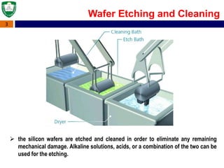 3
Wafer Etching and Cleaning
 the silicon wafers are etched and cleaned in order to eliminate any remaining
mechanical damage. Alkaline solutions, acids, or a combination of the two can be
used for the etching.
 