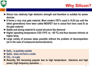 8
17
Why Silicon?
►Silicon has relatively high dielectric strength and therefore is suitable for power
devices.
►It forms a very nice gate material. Most modern FET's used in VLSI (up until the
latest generations) have been called MOSFET but in actual fact have used Si as
the gate material.
►Stable and strong material & crystal structure like diamond
►Higher operating temperature (125-175ºC vs. ~85 ºC) and thus become intrinsic at
higher temp.
►Large variety of process steps possible without the problem of decomposition
(as in the case of compound semiconductors)
►GeO2 - is partially soluble
►GaAs - does not form a oxide
►CO2 - is a gas
►Recently, SiC becoming popular due to high temperature tolerance and high
power, high frequency operation. …
 