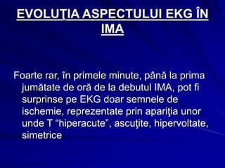 EVOLUŢIA ASPECTULUI EKG ÎN
IMA
Foarte rar, în primele minute, până la prima
jumătate de oră de la debutul IMA, pot fi
surprinse pe EKG doar semnele de
ischemie, reprezentate prin apariţia unor
unde T “hiperacute”, ascuţite, hipervoltate,
simetrice
 