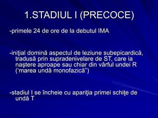 1.STADIUL I (PRECOCE)
-primele 24 de ore de la debutul IMA
-iniţial domină aspectul de leziune subepicardică,
tradusă prin supradenivelare de ST, care ia
naştere aproape sau chiar din vârful undei R
(‘marea undă monofazică”)
-stadiul I se încheie cu apariţia primei schiţe de
undă T
 