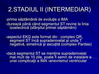 2.STADIUL II (INTERMEDIAR)
-prima săptămână de evoluţie a IMA
-durează până când segmentul ST revine la linia
izoelectrică (sfârşitul primei săptămâni)
-aspectul EKG este format din : complex QR,
segment ST încă supradenivelat şi unda T
negativă, simetrică şi ascuţită (complex Pardee)
-dacă segmentul ST se menţine supradenivelat
mai mult de 10 zile, poate fi semn de instalare a
unei complicaţii a IMA -anevrismul ventricular
 