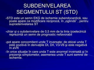 SUBDENIVELAREA
SEGMENTULUI ST (STD)
-STD este un semn EKG de ischemie subendocardică, sau
poate apare ca modificare reciprocă, în „oglindă” , pentru
supradenivelarea ST
-chiar şi o subdenivelare de 0,5 mm de la linia izoelectrică
reprezintă un semn de prognostic nefavorabil
-pot apare concomitent unde T inversate; de obicei unda T
este pozitivă în derivaţiile DI, DII, V3-V6 şi este negativă
în aVR
-în orice situaţie în care unda T este anormal inversată şi în
prezenţa simptomelor, asemenea unde T sunt semne de
ischemie.
 